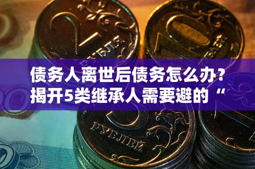 北京债务人离世后债务怎么办？揭开5类继承人需要避的“坑”