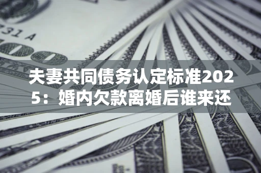 北京夫妻共同债务认定标准2025:婚内欠款离婚后谁来还? 北京夫妻共同债务认定标准2025:婚内欠款离婚后谁来还?