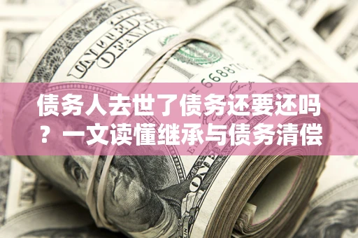 北京债务人去世了债务还要还吗？一文读懂继承与债务清偿